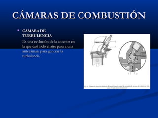 CÁMARAS DE COMBUSTIÓNCÁMARAS DE COMBUSTIÓN
 CÁMARA DECÁMARA DE
TURBULENCIATURBULENCIA
Es una evolución de la anterior enEs una evolución de la anterior en
la que casí todo el aire pasa a unala que casí todo el aire pasa a una
antecámara para generar laantecámara para generar la
turbulencia.turbulencia.
 