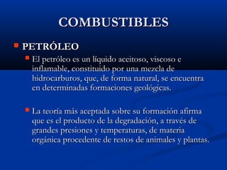 COMBUSTIBLESCOMBUSTIBLES
 PETRÓLEOPETRÓLEO
 El petróleo es un líquido aceitoso, viscoso eEl petróleo es un líquido aceitoso, viscoso e
inflamable, constituido por una mezcla deinflamable, constituido por una mezcla de
hidrocarburos, que, de forma natural, se encuentrahidrocarburos, que, de forma natural, se encuentra
en determinadas formaciones geológicas.en determinadas formaciones geológicas.
 La teoría más aceptada sobre su formación afirmaLa teoría más aceptada sobre su formación afirma
que es el producto de la degradación, a través deque es el producto de la degradación, a través de
grandes presiones y temperaturas, de materiagrandes presiones y temperaturas, de materia
orgánica procedente de restos de animales y plantas.orgánica procedente de restos de animales y plantas.
 
