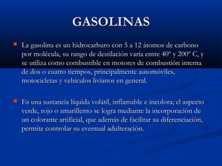 GASOLINASGASOLINAS
 La gasolina es un hidrocarburo con 5 a 12 átomos de carbonoLa gasolina es un hidrocarburo con 5 a 12 átomos de carbono
por molécula, su rango de destilación varía entre 40º y 200º C, ypor molécula, su rango de destilación varía entre 40º y 200º C, y
se utiliza como combustible en motores de combustión internase utiliza como combustible en motores de combustión interna
de dos o cuatro tiempos, principalmente automóviles,de dos o cuatro tiempos, principalmente automóviles,
motocicletas y vehículos livianos en general.motocicletas y vehículos livianos en general.
 Es una sustancia líquida volátil, inflamable e incolora; el aspectoEs una sustancia líquida volátil, inflamable e incolora; el aspecto
verde, rojo o amarillento se logra mediante la incorporación deverde, rojo o amarillento se logra mediante la incorporación de
un colorante artificial, que además de facilitar su diferenciación,un colorante artificial, que además de facilitar su diferenciación,
permite controlar su eventual adulteración.permite controlar su eventual adulteración.
 