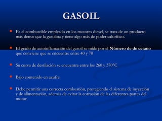 GASOILGASOIL
 Es el combustible empleado en los motores diesel, se trata de un productoEs el combustible empleado en los motores diesel, se trata de un producto
más denso que la gasolina y tiene algo más de poder calorífico.más denso que la gasolina y tiene algo más de poder calorífico.
 El grado de autoinflamación del gasoil se mide por elEl grado de autoinflamación del gasoil se mide por el Número de de cetanoNúmero de de cetano
que conviene que se encuentre entre 40 y 70que conviene que se encuentre entre 40 y 70
 Su curva de destilación se encuentra entre los 260 y 370°CSu curva de destilación se encuentra entre los 260 y 370°C
 Bajo contenido en azufreBajo contenido en azufre
 Debe permitir una correcta combustión, protegiendo el sistema de inyecciónDebe permitir una correcta combustión, protegiendo el sistema de inyección
y de alimentación, además de evitar la corrosión de las diferentes partes dely de alimentación, además de evitar la corrosión de las diferentes partes del
motormotor
 