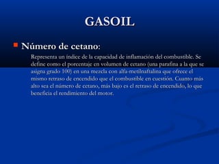 GASOILGASOIL
 Número de cetanoNúmero de cetano::
Representa un índice de la capacidad de inflamación del combustible. SeRepresenta un índice de la capacidad de inflamación del combustible. Se
define como el porcentaje en volumen de cetano (una parafina a la que sedefine como el porcentaje en volumen de cetano (una parafina a la que se
asigna grado 100) en una mezcla con alfa-metilnaftalina que ofrece elasigna grado 100) en una mezcla con alfa-metilnaftalina que ofrece el
mismo retraso de encendido que el combustible en cuestión. Cuanto másmismo retraso de encendido que el combustible en cuestión. Cuanto más
alto sea el número de cetano, más bajo es el retraso de encendido, lo quealto sea el número de cetano, más bajo es el retraso de encendido, lo que
beneficia el rendimiento del motor.beneficia el rendimiento del motor.
 