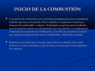 INICIO DE LA COMBUSTIÓNINICIO DE LA COMBUSTIÓN
 La reacción de combustión está controlada principalmente por la cantidad deLa reacción de combustión está controlada principalmente por la cantidad de
radicales que haya en la mezcla. Éstos radiacles se empiezan a formar porradicales que haya en la mezcla. Éstos radiacles se empiezan a formar por
choques de combustible y oxígeno. Al principio, se generan pocos radicales,choques de combustible y oxígeno. Al principio, se generan pocos radicales,
pero al aumentar mucho su concentración (por alta presión y/o temperatura)pero al aumentar mucho su concentración (por alta presión y/o temperatura)
comienzan las reacciones de ramificación, y con ello una reacción en cadenacomienzan las reacciones de ramificación, y con ello una reacción en cadena
que acabqa descomponiendo todo el combustible, y liberando la energíaque acabqa descomponiendo todo el combustible, y liberando la energía
 Realmente, las reacciones en las que intervienen los radicales, bien comoRealmente, las reacciones en las que intervienen los radicales, bien como
productos o como reactantes, y que al final son las que provocan la igniciónproductos o como reactantes, y que al final son las que provocan la ignición
de la mezclade la mezcla
 