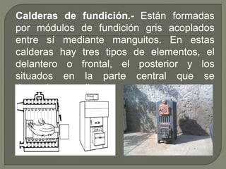 Calderas de fundición.- Están formadas
por módulos de fundición gris acoplados
entre sí mediante manguitos. En estas
calderas hay tres tipos de elementos, el
delantero o frontal, el posterior y los
situados en la parte central que se
denominan medios.
 