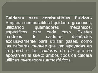 Calderas para combustibles fluidos.-
Emplean combustibles líquidos o gaseosos,
utilizando quemadores mecánicos,
específicos para cada caso. Existen
modelos de calderas diseñados
exclusivamente para utilizar gases, como
las calderas murales que van apoyadas en
la pared o las calderas de pie que se
apoyan en el suelo; ambos tipos de caldera
utilizan quemadores atmosféricos.
 