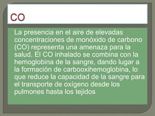 La presencia en el aire de elevadas
concentraciones de monóxido de carbono
(CO) representa una amenaza para la
salud. El CO inhalado se combina con la
hemoglobina de la sangre, dando lugar a
la formación de carbooxihemoglobina, lo
que reduce la capacidad de la sangre para
el transporte de oxígeno desde los
pulmones hasta los tejidos
 