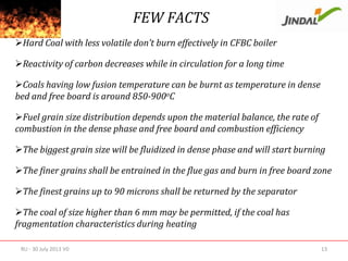 FEW FACTS
Hard Coal with less volatile don’t burn effectively in CFBC boiler
Reactivity of carbon decreases while in circulation for a long time
Coals having low fusion temperature can be burnt as temperature in dense
bed and free board is around 850-900oC
Fuel grain size distribution depends upon the material balance, the rate of
combustion in the dense phase and free board and combustion efficiency

The biggest grain size will be fluidized in dense phase and will start burning
The finer grains shall be entrained in the flue gas and burn in free board zone
The finest grains up to 90 microns shall be returned by the separator
The coal of size higher than 6 mm may be permitted, if the coal has
fragmentation characteristics during heating
RU - 30 July 2013 V0

13

 