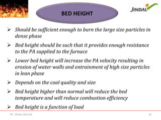 BED HEIGHT
 Should be sufficient enough to burn the large size particles in
dense phase
 Bed height should be such that it provides enough resistance
to the PA supplied to the furnace
 Lower bed height will increase the PA velocity resulting in
erosion of water walls and entrainment of high size particles
in lean phase
 Depends on the coal quality and size
 Bed height higher than normal will reduce the bed
temperature and will reduce combustion efficiency
 Bed height is a function of load
TN - 28 Nov 2013 V0

16

 