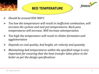 BED TEMPERATURE
 Should be around 850-900oC
 Too low the temperature will result in inefficient combustion, will
increase the cyclone and seal pot temperatures. Back pass
temperatures will increase. Will increase attemperation.
 Too high the temperature will result in clinker formation and
agglomeration
 Depends on coal quality, bed height, air velocity and quantity
 Maintaining bed temperatures within the specified range is very
important for ensuring that the heat transfer takes place in the
boiler as per the design specifications

TN - 28 Nov 2013 V0

17

 