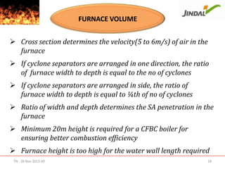 FURNACE VOLUME
 Cross section determines the velocity(5 to 6m/s) of air in the
furnace
 If cyclone separators are arranged in one direction, the ratio
of furnace width to depth is equal to the no of cyclones
 If cyclone separators are arranged in side, the ratio of
furnace width to depth is equal to ¼th of no of cyclones
 Ratio of width and depth determines the SA penetration in the
furnace
 Minimum 20m height is required for a CFBC boiler for
ensuring better combustion efficiency
 Furnace height is too high for the water wall length required
TN - 28 Nov 2013 V0

18

 