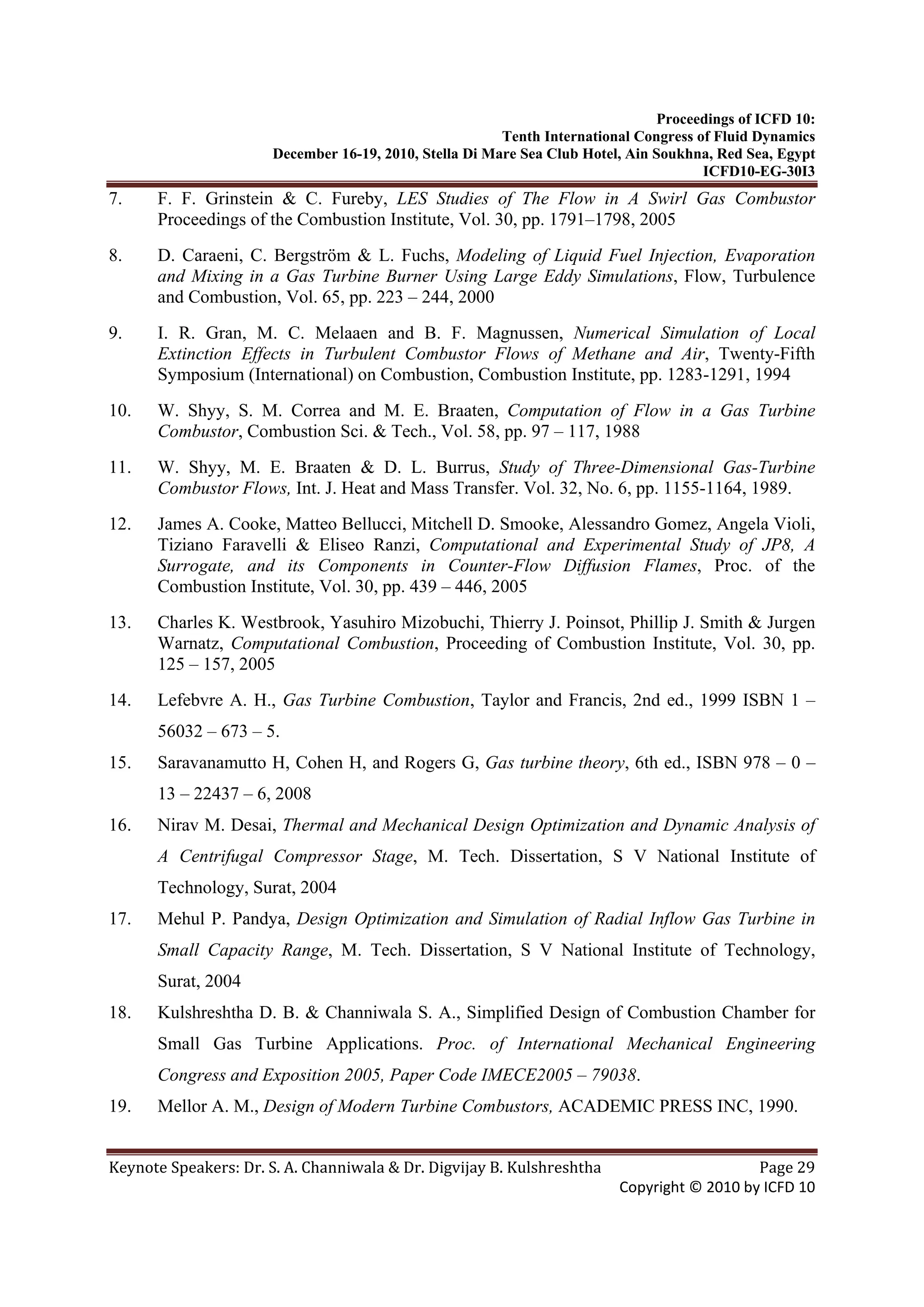 Proceedings of ICFD 10:
Tenth International Congress of Fluid Dynamics
December 16-19, 2010, Stella Di Mare Sea Club Hotel, Ain Soukhna, Red Sea, Egypt
ICFD10-EG-30I3
Keynote Speakers: Dr. S. A. Channiwala & Dr. Digvijay B. Kulshreshtha  Page 29 
Copyright © 2010 by ICFD 10 
7. F. F. Grinstein & C. Fureby, LES Studies of The Flow in A Swirl Gas Combustor
Proceedings of the Combustion Institute, Vol. 30, pp. 1791–1798, 2005
8. D. Caraeni, C. Bergström & L. Fuchs, Modeling of Liquid Fuel Injection, Evaporation
and Mixing in a Gas Turbine Burner Using Large Eddy Simulations, Flow, Turbulence
and Combustion, Vol. 65, pp. 223 – 244, 2000
9. I. R. Gran, M. C. Melaaen and B. F. Magnussen, Numerical Simulation of Local
Extinction Effects in Turbulent Combustor Flows of Methane and Air, Twenty-Fifth
Symposium (International) on Combustion, Combustion Institute, pp. 1283-1291, 1994
10. W. Shyy, S. M. Correa and M. E. Braaten, Computation of Flow in a Gas Turbine
Combustor, Combustion Sci. & Tech., Vol. 58, pp. 97 – 117, 1988
11. W. Shyy, M. E. Braaten & D. L. Burrus, Study of Three-Dimensional Gas-Turbine
Combustor Flows, Int. J. Heat and Mass Transfer. Vol. 32, No. 6, pp. 1155-1164, 1989.
12. James A. Cooke, Matteo Bellucci, Mitchell D. Smooke, Alessandro Gomez, Angela Violi,
Tiziano Faravelli & Eliseo Ranzi, Computational and Experimental Study of JP8, A
Surrogate, and its Components in Counter-Flow Diffusion Flames, Proc. of the
Combustion Institute, Vol. 30, pp. 439 – 446, 2005
13. Charles K. Westbrook, Yasuhiro Mizobuchi, Thierry J. Poinsot, Phillip J. Smith & Jurgen
Warnatz, Computational Combustion, Proceeding of Combustion Institute, Vol. 30, pp.
125 – 157, 2005
14. Lefebvre A. H., Gas Turbine Combustion, Taylor and Francis, 2nd ed., 1999 ISBN 1 –
56032 – 673 – 5.
15. Saravanamutto H, Cohen H, and Rogers G, Gas turbine theory, 6th ed., ISBN 978 – 0 –
13 – 22437 – 6, 2008
16. Nirav M. Desai, Thermal and Mechanical Design Optimization and Dynamic Analysis of
A Centrifugal Compressor Stage, M. Tech. Dissertation, S V National Institute of
Technology, Surat, 2004
17. Mehul P. Pandya, Design Optimization and Simulation of Radial Inflow Gas Turbine in
Small Capacity Range, M. Tech. Dissertation, S V National Institute of Technology,
Surat, 2004
18. Kulshreshtha D. B. & Channiwala S. A., Simplified Design of Combustion Chamber for
Small Gas Turbine Applications. Proc. of International Mechanical Engineering
Congress and Exposition 2005, Paper Code IMECE2005 – 79038.
19. Mellor A. M., Design of Modern Turbine Combustors, ACADEMIC PRESS INC, 1990.
 