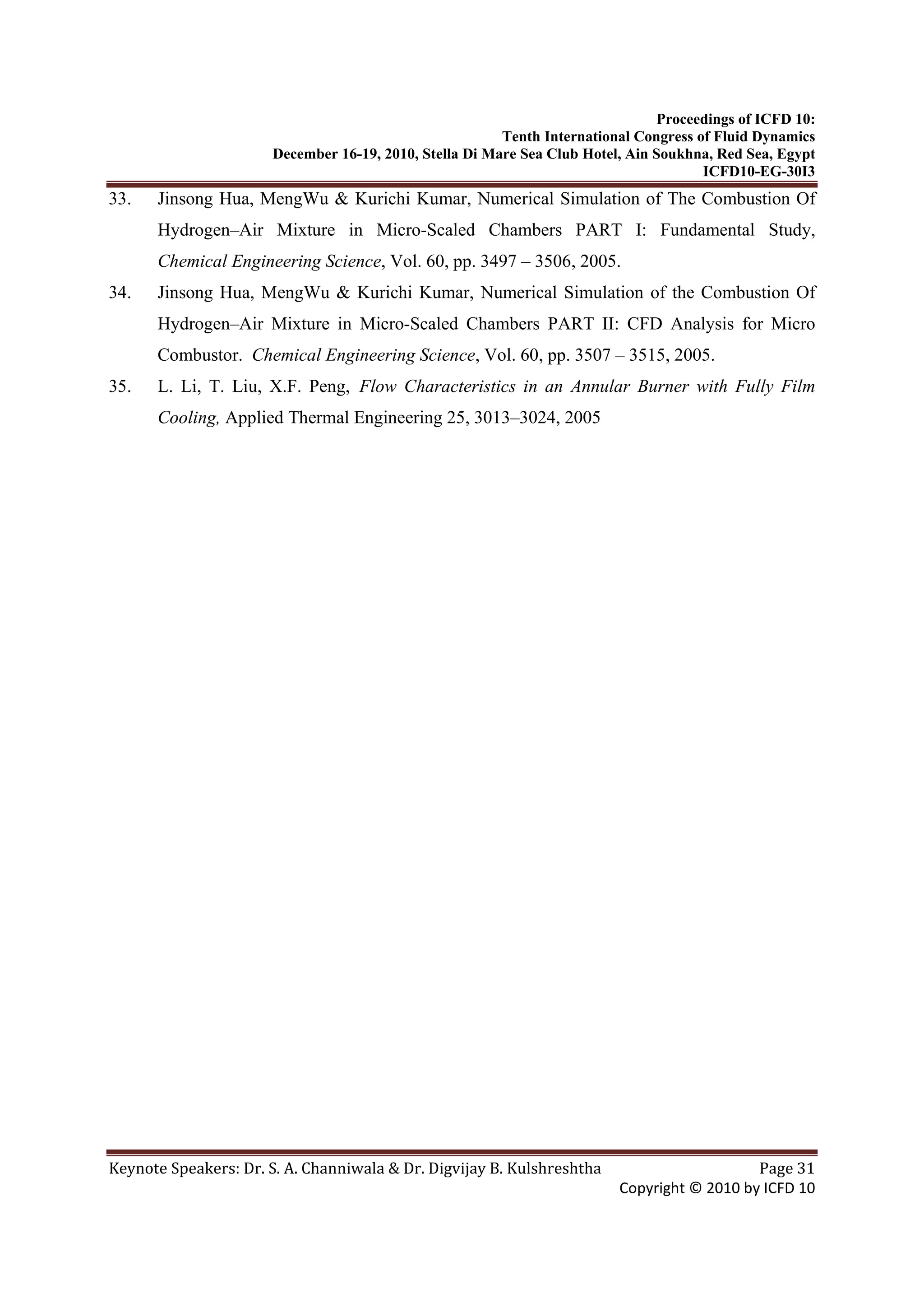 Proceedings of ICFD 10:
Tenth International Congress of Fluid Dynamics
December 16-19, 2010, Stella Di Mare Sea Club Hotel, Ain Soukhna, Red Sea, Egypt
ICFD10-EG-30I3
Keynote Speakers: Dr. S. A. Channiwala & Dr. Digvijay B. Kulshreshtha  Page 31 
Copyright © 2010 by ICFD 10 
33. Jinsong Hua, MengWu & Kurichi Kumar, Numerical Simulation of The Combustion Of
Hydrogen–Air Mixture in Micro-Scaled Chambers PART I: Fundamental Study,
Chemical Engineering Science, Vol. 60, pp. 3497 – 3506, 2005.
34. Jinsong Hua, MengWu & Kurichi Kumar, Numerical Simulation of the Combustion Of
Hydrogen–Air Mixture in Micro-Scaled Chambers PART II: CFD Analysis for Micro
Combustor. Chemical Engineering Science, Vol. 60, pp. 3507 – 3515, 2005.
35. L. Li, T. Liu, X.F. Peng, Flow Characteristics in an Annular Burner with Fully Film
Cooling, Applied Thermal Engineering 25, 3013–3024, 2005
 
