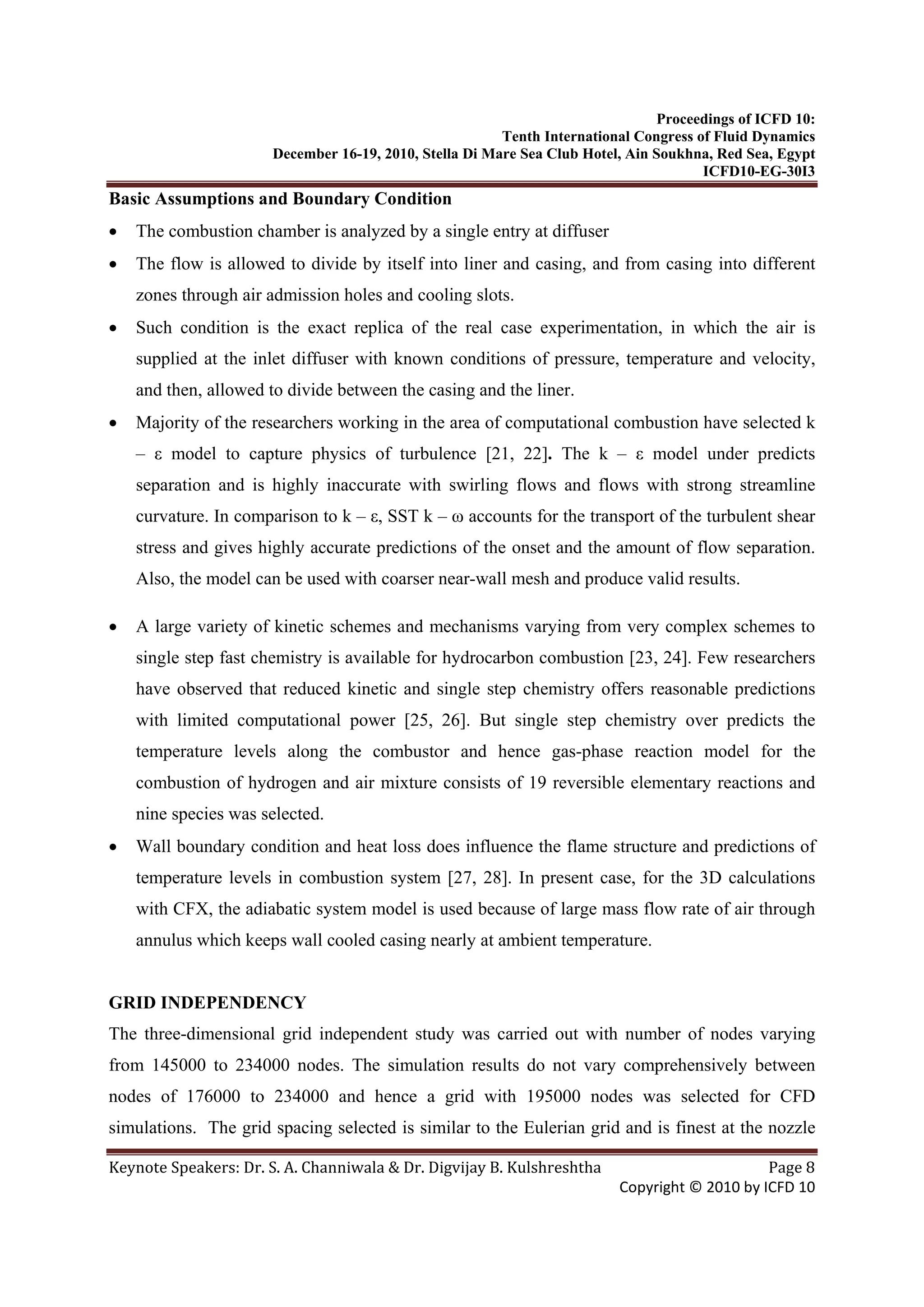 Proceedings of ICFD 10:
Tenth International Congress of Fluid Dynamics
December 16-19, 2010, Stella Di Mare Sea Club Hotel, Ain Soukhna, Red Sea, Egypt
ICFD10-EG-30I3
Keynote Speakers: Dr. S. A. Channiwala & Dr. Digvijay B. Kulshreshtha  Page 8 
Copyright © 2010 by ICFD 10 
Basic Assumptions and Boundary Condition
• The combustion chamber is analyzed by a single entry at diffuser
• The flow is allowed to divide by itself into liner and casing, and from casing into different
zones through air admission holes and cooling slots.
• Such condition is the exact replica of the real case experimentation, in which the air is
supplied at the inlet diffuser with known conditions of pressure, temperature and velocity,
and then, allowed to divide between the casing and the liner.
• Majority of the researchers working in the area of computational combustion have selected k
– ε model to capture physics of turbulence [21, 22]. The k – ε model under predicts
separation and is highly inaccurate with swirling flows and flows with strong streamline
curvature. In comparison to k – ε, SST k – ω accounts for the transport of the turbulent shear
stress and gives highly accurate predictions of the onset and the amount of flow separation.
Also, the model can be used with coarser near-wall mesh and produce valid results.
• A large variety of kinetic schemes and mechanisms varying from very complex schemes to
single step fast chemistry is available for hydrocarbon combustion [23, 24]. Few researchers
have observed that reduced kinetic and single step chemistry offers reasonable predictions
with limited computational power [25, 26]. But single step chemistry over predicts the
temperature levels along the combustor and hence gas-phase reaction model for the
combustion of hydrogen and air mixture consists of 19 reversible elementary reactions and
nine species was selected.
• Wall boundary condition and heat loss does influence the flame structure and predictions of
temperature levels in combustion system [27, 28]. In present case, for the 3D calculations
with CFX, the adiabatic system model is used because of large mass flow rate of air through
annulus which keeps wall cooled casing nearly at ambient temperature.
GRID INDEPENDENCY
The three-dimensional grid independent study was carried out with number of nodes varying
from 145000 to 234000 nodes. The simulation results do not vary comprehensively between
nodes of 176000 to 234000 and hence a grid with 195000 nodes was selected for CFD
simulations. The grid spacing selected is similar to the Eulerian grid and is finest at the nozzle
 