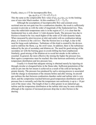 Finally, since ȡ Į 1/T for incompressible flow,
(p01-p02)/( ȡ1 C1
2
/2)=((T2/T1)-1)
This the same as the compressible flow value of (p01-p02)/(p01-p1) in the limiting
case of zero inlet Mach number. At this condition T2/T1 = T02/T01.
Although the assumptions of incompressible flow and constant cross-
sectional area are not quite true for a combustion chamber, the result is sufficiently
accurate to provide us with the order of magnitude of the fundamental loss. Thus,
since the outlet/inlet temperature ratio is in the region of 2-3, it is clear that the
fundamental loss is only about 1-2 inlet dynamic heads. The pressure loss due to
friction is found to be very much higher-of the order of 20 inlet dynamic heads.
When measured by pitot traverses at inlet and outlet with no combustion taking
place, it is known as the cold loss. That the friction loss is so high, is due to the
need for large-scale turbulence. Turbulence of this kind is created by the devices
used to stabilize the flame, e.g. the swirl vanes. In addition, there is the turbulence
induced by the jets of secondary and dilution air. The need for good mixing of the
secondary air with the burning gases to avoid chilling has been emphasized.
Similarly, good mixing of the dilution air to avoid hot streaks in the turbine is
essential. In general, the more effective the mixing the higher the pressure loss.
Here again a compromise must be reached: this time between uniformity of outlet
temperature distribution and low pressure loss.
Usually it is found that adequate mixing is obtained merely by injecting air
through circular or elongated holes in the flame-tube. Sufficient penetration of the
cold air jets into the hot stream is achieved as a result of the cold air having the
greater density. The pressure loss produced by such a mixing process is associated
with the change in momentum of the streams before and after mixing. In aircraft
gas turbines the duct between combustion chamber outlet and turbine inlet is very
short, and the compromise reached between good temperature distribution and low
pressure loss is normally such that the temperature non uniformity is up to 10 per
cent of the mean value. The length of duct is often greater in an industrial gas
turbine and the temperature distribution at the turbine inlet may be more unifonn,
although at the expense of increased pressure drop due to skin friction in the
ducting.
 