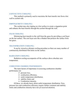 CONVECTIVE COOLING:
This method is primarily used to maximise the heat transfer rate from a hot
wall to coolant side.
IMPINGEMENT COOLING:
The coolant may also imping on a hot surface to create a stagnation point
and enhance the heat transfer through the coolant through the wall.
FILM COOLING:
Minimising heat transfer to the wall from the gases by providing a cool layer
on the hot surface. The cool layer acts like a blanket that protects the surface from
hot gases.
TRANSPIRATION COOLING:
It can be viewed as ultimate cooling procedure as there are many number of
continuously distributed film holes on the surface.
RADIATION COOLING:
Radiation cooling accompanies all the surfaces above absolute zero
temperature.
COMBUSTION CHAMBER PERFORMANCE:
The main factors of importance in assessing combustion chamber
performance are
 pressure loss,
 combustion efficiency,
 outlet temperature distribution,
 stability limits and
 Combustion intensity.
Of these, we already know about outlet temperature distribution. Now,
pressure loss and combustion efficiency require further comment and stability
limits and combustion intensity have not yet received attention.
 