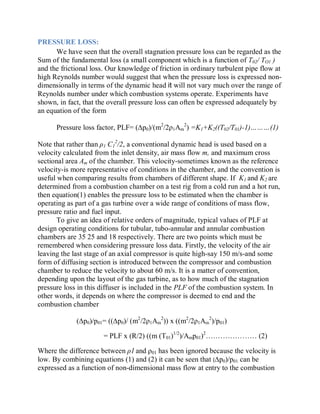 PRESSURE LOSS:
We have seen that the overall stagnation pressure loss can be regarded as the
Sum of the fundamental loss (a small component which is a function of T02/ TO1 )
and the frictional loss. Our knowledge of friction in ordinary turbulent pipe flow at
high Reynolds number would suggest that when the pressure loss is expressed non-
dimensionally in terms of the dynamic head it will not vary much over the range of
Reynolds number under which combustion systems operate. Experiments have
shown, in fact, that the overall pressure loss can often be expressed adequately by
an equation of the form
Pressure loss factor, PLF= (¨p0)/(m2
/2ȡ1Am
2
) =K1+K2((T02/T01)-1)«««(1)
Note that rather than ȡ1 C1
2
/2, a conventional dynamic head is used based on a
velocity calculated from the inlet density, air mass flow m, and maximum cross
sectional area Am of the chamber. This velocity-sometimes known as the reference
velocity-is more representative of conditions in the chamber, and the convention is
useful when comparing results from chambers of different shape. If K1 and K2 are
determined from a combustion chamber on a test rig from a cold run and a hot run,
then equation(1) enables the pressure loss to be estimated when the chamber is
operating as part of a gas turbine over a wide range of conditions of mass flow,
pressure ratio and fuel input.
To give an idea of relative orders of magnitude, typical values of PLF at
design operating conditions for tubular, tubo-annular and annular combustion
chambers are 35 25 and 18 respectively. There are two points which must be
remembered when considering pressure loss data. Firstly, the velocity of the air
leaving the last stage of an axial compressor is quite high-say 150 m/s-and some
form of diffusing section is introduced between the compressor and combustion
chamber to reduce the velocity to about 60 m/s. It is a matter of convention,
depending upon the layout of the gas turbine, as to how much of the stagnation
pressure loss in this diffuser is included in the PLF of the combustion system. In
other words, it depends on where the compressor is deemed to end and the
combustion chamber
(¨p0)/p01= ((¨p0)/ (m2
/2ȡ1Am
2
)) x ((m2
/2ȡ1Am
2
)/p01)
= PLF x (R/2) ((m (T01)1/2
)/Amp01)2
««««««« (2)
Where the difference between ȡ1 and ȡ01 has been ignored because the velocity is
low. By combining equations (1) and (2) it can be seen that (¨p0)/p01 can be
expressed as a function of non-dimensional mass flow at entry to the combustion
 