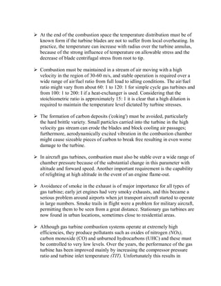 At the end of the combustion space the temperature distribution must be of
known form if the turbine blades are not to suffer from local overheating. In
practice, the temperature can increase with radius over the turbine annulus,
because of the strong influence of temperature on allowable stress and the
decrease of blade centrifugal stress from root to tip.
 Combustion must be maintained in a stream of air moving with a high
velocity in the region of 30-60 m/s, and stable operation is required over a
wide range of air/fuel ratio from full load to idling conditions. The air/fuel
ratio might vary from about 60: 1 to 120: 1 for simple cycle gas turbines and
from 100: 1 to 200: I if a heat-exchanger is used. Considering that the
stoichiometric ratio is approximately 15: 1 it is clear that a high dilution is
required to maintain the temperature level dictated by turbine stresses.
 The formation of carbon deposits ('coking') must be avoided, particularly
the hard brittle variety. Small particles carried into the turbine in the high
velocity gas stream can erode the blades and block cooling air passages;
furthermore, aerodynamically excited vibration in the combustion chamber
might cause sizeable pieces of carbon to break free resulting in even worse
damage to the turbine.
 In aircraft gas turbines, combustion must also be stable over a wide range of
chamber pressure because of the substantial change in this parameter with
altitude and forward speed. Another important requirement is the capability
of relighting at high altitude in the event of an engine flame-out.
 Avoidance of smoke in the exhaust is of major importance for all types of
gas turbine; early jet engines had very smoky exhausts, and this became a
serious problem around airports when jet transport aircraft started to operate
in large numbers. Smoke trails in flight were a problem for military aircraft,
permitting them to be seen from a great distance. Stationary gas turbines are
now found in urban locations, sometimes close to residential areas.
 Although gas turbine combustion systems operate at extremely high
efficiencies, they produce pollutants such as oxides of nitrogen (NOx),
carbon monoxide (CO) and unburned hydrocarbons (UHC) and these must
be controlled to very low levels. Over the years, the performance of the gas
turbine has been improved mainly by increasing the compressor pressure
ratio and turbine inlet temperature (TIT). Unfortunately this results in
 