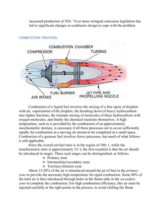 increased production of NOx ' Ever more stringent emissions legislation has
led to significant changes in combustor design to cope with the problem
COMBUSTION PROCESS:
Combustion of a liquid fuel involves the mixing of a fine spray of droplets
with air, vaporization of the droplets, the breaking down of heavy hydrocarbons
into lighter fractions, the intimate mixing of molecules of these hydrocarbons with
oxygen molecules, and finally the chemical reactions themselves. A high
temperature, such as is provided by the combustion of an approximately
stoichiometric mixture, is necessary if all these processes are to occur sufficiently
rapidly for combustion in a moving air stream to be completed in a small space.
Combustion of a gaseous fuel involves fewer processes, but much of what follows
is still applicable.
Since the overall air/fuel ratio is in the region of 100: 1, while the
stoichiometric ratio is approximately 15: I, the first essential is that the air should
be introduced in stages. Three such stages can be distinguished, as follows
 Primary zone
 Intermediate/secondary zone
 Territiary/dilution zone
About 15-20% of the air is introduced around the jet of fuel in the primary
zone to provide the necessary high temperature for rapid combustion. Some 40% of
the total air is then introduced through holes in the flame-tube in the secondary
zone to complete the combustion. For high combustion efficiency, this air must be
injected carefully at the right points in the process, to avoid chilling the flame
 