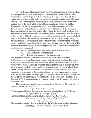 Having described the way in which the combustion process is accomplished,
it is now possible to see how incomplete combustion and pressure losses arise.
When not due simply to poor fuel injector design leading to fuel droplets being
carried along the flame-tube wall, incomplete combustion may be caused by local
chilling of the flame at points of secondary air entry. This can easily reduce the
reaction rate to the point where some of the products into which the fuel has
decomposed are left in their partially burnt state, and the temperature at the
downstream end of the chamber is normally below that at which the burning of
these products can be expected to take place. Since the lighter hydrocarbons into
which the fuel has decomposed have a higher ignition temperature than the original
fuel, it is clearly difficult to prevent some chilling from taking place, particularly if
space is limited and the secondary air cannot be introduced gradually enough. If
devices are used to increase large-scale turbulence and so distribute the secondary
air more uniformly throughout the burning gases, the combustion efficiency will be
improved but at the expense of increased pressure loss. A satisfactory compromise
must somehow be reached.
Combustion chamber pressure loss is due to two distinct causes:
(i) skin friction and turbulence and
(ii) The rise in temperature due to combustion.
The stagnation pressure drop associated with the latter, often called the
fundamental loss, arises because an increase in temperature implies a decrease in
density and consequently an increase in velocity and momentum of the stream. A
pressure force (¨p x A) must be present to impart the increase in momentum. One
of the standard idealized cases considered in gas dynamics is that of a heated gas
stream flowing without friction in a duct of constant cross-sectional area. The
stagnation pressure drop in this situation, for any given temperature rise, can be
predicted with the aid of the Rayleigh-line functions. When the velocity is low and
the fluid flow can be treated as incompressible (in the sense that although ȡ is a
function of T it is independent of p), a simple equation for the pressure drop can be
found as follows. .
The momentum equation for one-dimensional frictionless flow in a duct of
constant cross-sectional area A is
A (p2 ± p1) + m (C2 ± C1 ) = 0
For incompressible flow the stagnation pressure p0 is simply (p + pC2
/2), and
P02 ± p01 = (p2 ± p1) + 1/2(ȡ2 C2
2
-ȡ1 C1
2
)
Combining these equations, remembering that m = ȡ1 AC1 = ȡ2 AC2 ,
P02 ± p01 = - (ȡ2 C2
2
± ȡ1 C1
2
) + 1/2(ȡ2 C2
2
± ȡ1 C1
2
)
= -1/2(ȡ2 C2
2
± ȡ1 C1
2
)
The stagnation pressure loss as a fraction of the inlet dynamic head then becomes
(p01-p02)/( ȡ1 C1
2
/2)=(( ȡ2 C2
2
/ȡ1 C1
2
)-1)=((ȡ1/ ȡ2)-1)
 