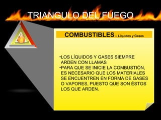 TRIANGULO DEL FUEGO
COMBUSTIBLES– Líquidos y Gases
•LOS LÍQUIDOS Y GASES SIEMPRE
ARDEN CON LLAMAS
•PARA QUE SE INICIE LA COMBUSTIÓN,
ES NECESARIO QUE LOS MATERIALES
SE ENCUENTREN EN FORMA DE GASES
O VAPORES, PUESTO QUE SON ÉSTOS
LOS QUE ARDEN.
 