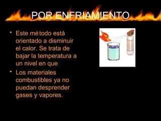 POR ENFRIAMIENTO
• Este método está
orientado a disminuir
el calor. Se trata de
bajar la temperatura a
un nivel en que
• Los materiales
combustibles ya no
puedan desprender
gases y vapores.
 