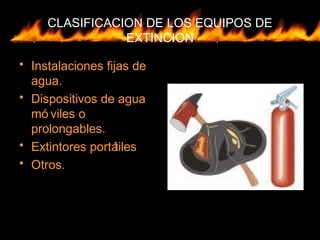 CLASIFICACION DE LOS EQUIPOS DE
EXTINCION
• Instalaciones fijas de
agua.
• Dispositivos de agua
mó viles o
prolongables.
• Extintores portátiles
• Otros.
 