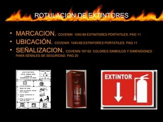 ROTULACION DE EXTINTORES
• MARCACION. COVENIN 1040-89 EXTINTORES PORTATILES. PAG 11
• UBICACIÓN. COVENIN 1040-89 EXTINTORES PORTATILES. PAG 11
• SEÑALIZACION. COVENIN 187-92 COLORES SIMBOLOS Y DIMENSIONES
PARA SEÑALES DE SEGURIDAD. PAG 20
 