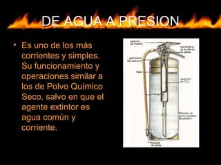 DE AGUA A PRESION
• Es uno de los más
corrientes y simples.
Su funcionamiento y
operaciones similar a
los de Polvo Químico
Seco, salvo en que el
agente extintor es
agua común y
corriente.
 