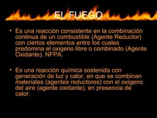 EL FUEGO
• Es una reacción consistente en la combinación
continua de un combustible (Agente Reductor)
con ciertos elementos entre los cuales
predomina el oxigeno libre o combinado (Agente
Oxidante). NFPA.
• Es una reacción química sostenida con
generación de luz y calor, en que se combinan
materiales (agentes reductores) con el oxígeno
del aire (agente oxidante), en presencia de
calor.
 