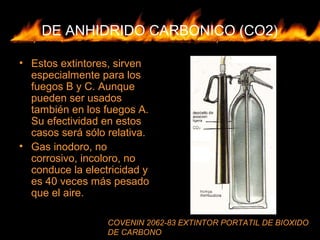 DE ANHIDRIDO CARBONICO (CO2)
• Estos extintores, sirven
especialmente para los
fuegos B y C. Aunque
pueden ser usados
también en los fuegos A.
Su efectividad en estos
casos será sólo relativa.
• Gas inodoro, no
corrosivo, incoloro, no
conduce la electricidad y
es 40 veces más pesado
que el aire.
COVENIN 2062-83 EXTINTOR PORTATIL DE BIOXIDO
DE CARBONO
 