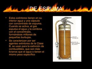DE ESPUMA
• Estos extintores tienen en su
interior agua y una cápsula
con concentrado de espuma.
Cuando se activa, el gas
expulsa el agua y la combina
con el concentrado,
formándose millones de
pequeñas burbujas.
• Se caracterizan por ser
agentes extintores de la Clase
B, se usan para la extinción de
combustibles, que son más
livianos que el agua o tienen el
mismo peso específico
 