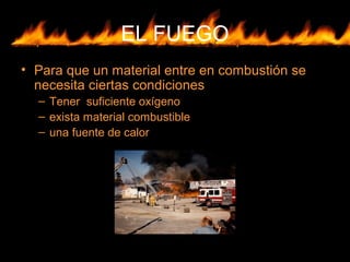 EL FUEGO
• Para que un material entre en combustión se
necesita ciertas condiciones
– Tener suficiente oxígeno
– exista material combustible
– una fuente de calor
 