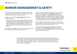 29
Copyright © 2017 Yokogawa
A Burner Management System (BMS) controls the burner of the
combustion furnace and includes an interlock mechanism and a
safety shut-off mechanism to prevent explosion.
The BMS must comply with safety standards based on risk
assessment such as:
•	 The international standard: (ISO12100) and the EU, USA and
Japanese standards (EU standard: EN746, USA standard: NFPA
86, NFPA, Japanese standard: JIS B9700), USA OSHA 1910.110
PHA (Hazop/LOPA), USA: ANSI/ISA-84.00.01-2004 (IEC 61511-
Mod), and many other international requirements for Burner
Systems.
With regards to critical safety, the TDLS can be implemented in the
Burner Management Safety System in several ways.
BURNER MANAGEMENT  SAFETY
CHAPTER 04 | Applications
The most common application for safety is to implement a ‘clear’
signal at the completion of the 'purge cycle' to indicate the
absence of combustibles in the combustion chamber after the
purge cycle and before the ‘light pilot’ step. This greatly minimizes
the danger of ignition in a chamber with accumulations of ignitable
gas. Accumulation CO or C4 can also be implemented to initiate a
time-delayed shutdown, or to alarm for operator intervention.
More frequently, the TDLS signal is allowed to operate in parallel
with the safety shutdown system and allows for control of the air/
gas control valve to resolve high levels of CO or C4.
In addition to the measurement of CO, TDLS technology can
accurately measure CH4 (Methane) levels providing an extra
level of safety during start up where a flame out or a failed burner
ignition can cause an explosion.
The TDLS 8000 Analyzer is classified as a Type B(1) element according to IEC 16508, having a fault
tolerance of 0. The Analysis shows that design of the TDLS 8000 meets the hardware requirements
of IEC 61508, SIL 2 @ HFT = 0 and SIL 3 @ HFT = 1. “Exida Report No. YEC 15-01-126 R001, V1, R1,
2015”. As such, the TDLS 8000 V1 can be utilized as part of a SIF, depending on the Risk Reduction
Requirements, and SRS definition.
Power Specialties, Inc. | (816) 353-6550 | www.powerspecialties.com
 