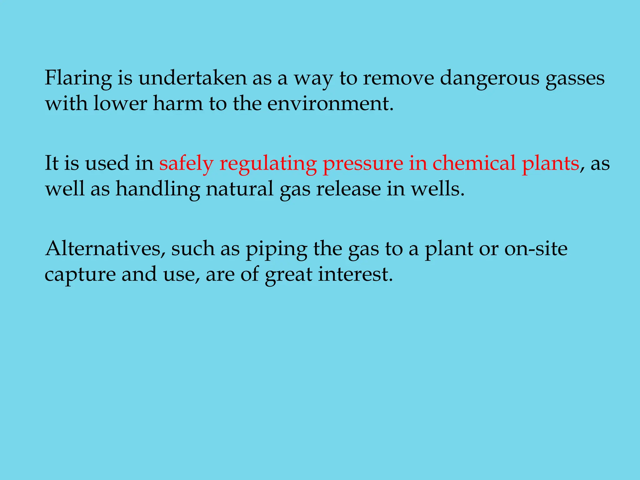 Flaring is undertaken as a way to remove dangerous gasses
with lower harm to the environment.
It is used in safely regulating pressure in chemical plants, as
well as handling natural gas release in wells.
Alternatives, such as piping the gas to a plant or on-site
capture and use, are of great interest.
 