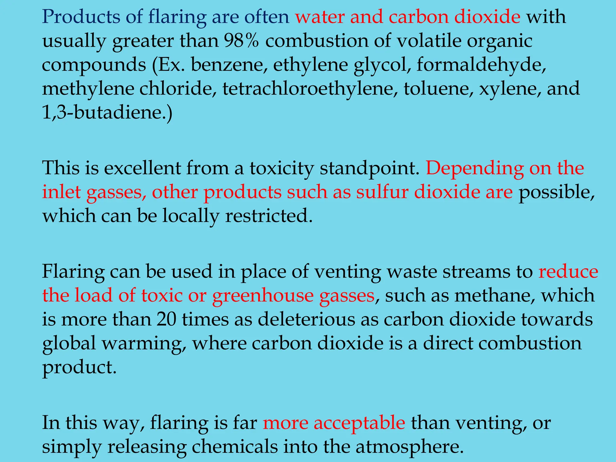 Products of flaring are often water and carbon dioxide with
usually greater than 98% combustion of volatile organic
compounds (Ex. benzene, ethylene glycol, formaldehyde,
methylene chloride, tetrachloroethylene, toluene, xylene, and
1,3-butadiene.)
This is excellent from a toxicity standpoint. Depending on the
inlet gasses, other products such as sulfur dioxide are possible,
which can be locally restricted.
Flaring can be used in place of venting waste streams to reduce
the load of toxic or greenhouse gasses, such as methane, which
is more than 20 times as deleterious as carbon dioxide towards
global warming, where carbon dioxide is a direct combustion
product.
In this way, flaring is far more acceptable than venting, or
simply releasing chemicals into the atmosphere.
 