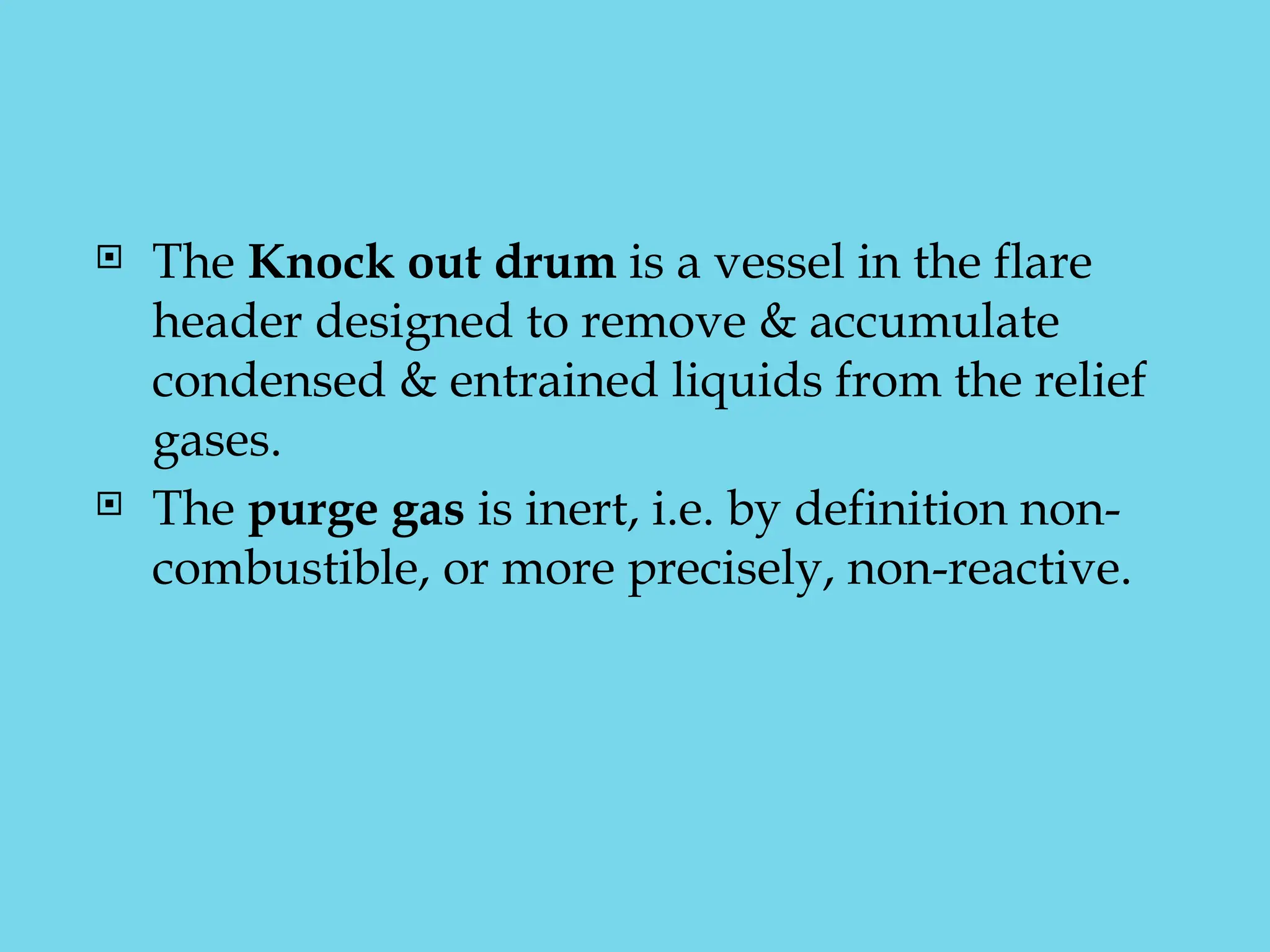  The Knock out drum is a vessel in the flare
header designed to remove & accumulate
condensed & entrained liquids from the relief
gases.
 The purge gas is inert, i.e. by definition non-
combustible, or more precisely, non-reactive.
 
