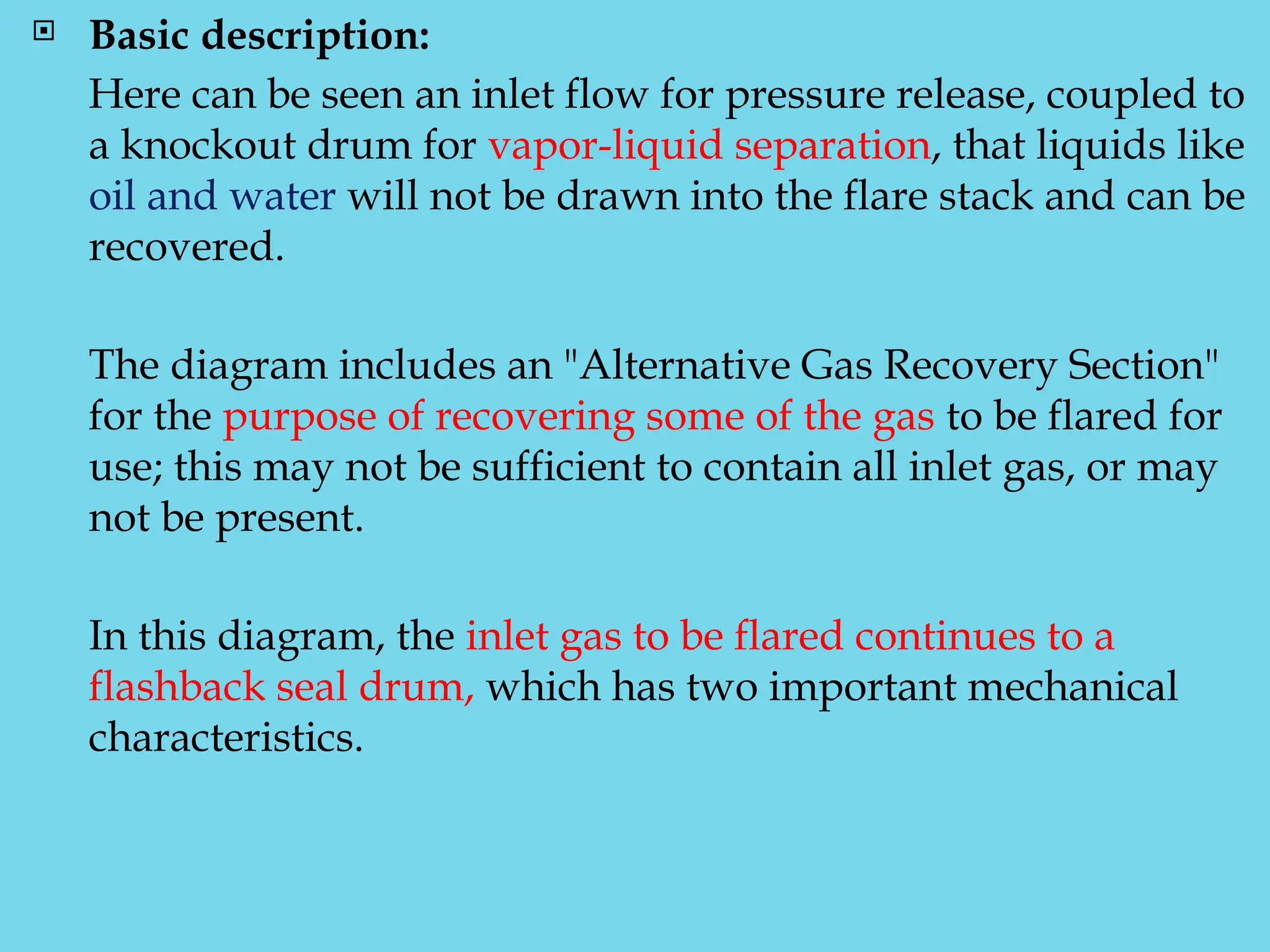  Basic description:
Here can be seen an inlet flow for pressure release, coupled to
a knockout drum for vapor-liquid separation, that liquids like
oil and water will not be drawn into the flare stack and can be
recovered.
The diagram includes an "Alternative Gas Recovery Section"
for the purpose of recovering some of the gas to be flared for
use; this may not be sufficient to contain all inlet gas, or may
not be present.
In this diagram, the inlet gas to be flared continues to a
flashback seal drum, which has two important mechanical
characteristics.
 