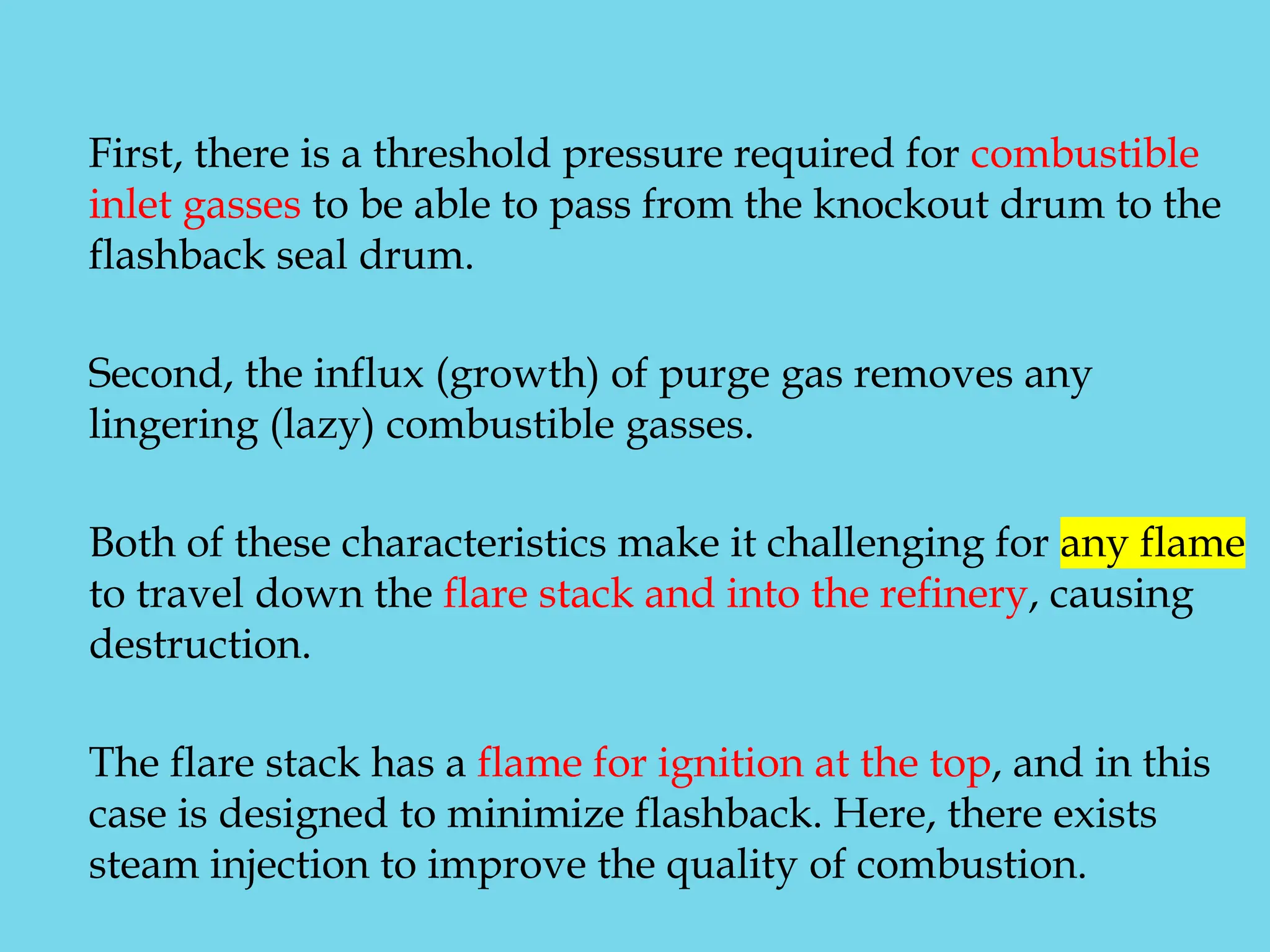 First, there is a threshold pressure required for combustible
inlet gasses to be able to pass from the knockout drum to the
flashback seal drum.
Second, the influx (growth) of purge gas removes any
lingering (lazy) combustible gasses.
Both of these characteristics make it challenging for any flame
to travel down the flare stack and into the refinery, causing
destruction.
The flare stack has a flame for ignition at the top, and in this
case is designed to minimize flashback. Here, there exists
steam injection to improve the quality of combustion.
 