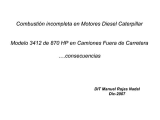 Combustión incompleta en Motores Diesel Caterpillar


Modelo 3412 de 870 HP en Camiones Fuera de Carretera

                  ….consecuencias




                                 DIT Manuel Rojas Nadal
                                        Dic-2007