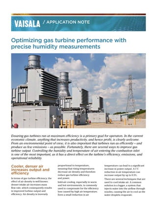 Optimizing gas turbine performance with
precise humidity measurements
Ensuring gas turbines run at maximum efficiency is a primary goal for operators. In the current
economic climate, anything that increases productivity, and hence profit, is clearly welcome.
From an environmental point of view, it is also important that turbines run as efficiently – and
produce as few emissions – as possible. Fortunately, there are several ways to improve gas
turbine output. Controlling the humidity and temperature of air entering the combustion inlet
is one of the most important, as it has a direct effect on the turbine’s efficiency, emissions, and
operational reliability.
/ APPLICATION NOTE
Cooler, denser air
increases output and
efficiency
In terms of gas turbine efficiency, the
effect of air density is well known:
denser intake air increases mass
flow rate, which consequently results
in improved turbine output and
efficiency. Air density is inversely
proportional to temperature,
meaning that rising temperatures
decrease air density and therefore
reduce gas turbine efficiency
and power.
Inlet-air cooling, especially in warm
and hot environments, is commonly
used to compensate for the efficiency
loss caused by high air temperature.
Even a small reduction in air
temperature can lead to a significant
increase in power output. A 1°C
reduction in air temperature can
increase output by up to 0.5%.
There are several techniques that are
used to cool intake air. A common
solution is a fogger, a system that
injects water into the airflow through
nozzles, causing the air to cool as the
water droplets evaporate.
 