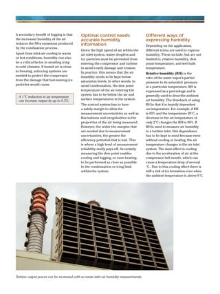 A secondary benefit of fogging is that
the increased humidity of the air
reduces the NOx emissions produced
by the combustion process.
Apart from inlet-air cooling in warm
or hot conditions, humidity can also
be a critical factor in avoiding icing
in cold climates. If humid air is close
to freezing, anti-icing systems are
needed to protect the compressor
from the damage that fast-moving ice
particles would cause.
Optimal control needs
accurate humidity
information
Given the high speed of air within the
air inlet system, water droplets and
ice particles must be prevented from
entering the compressor and turbine
to avoid costly damage and erosion.
In practice, this means that the air
humidity needs to be kept below
saturation levels. In other words, to
avoid condensation, the dew point
temperature of the air entering the
system has to be below the air and
surface temperatures in the system.
The control system has to have
a safety margin to allow for
measurement uncertainties as well as
fluctuations and irregularities in the
properties of the air being measured.
However, the wider the margins that
are needed due to measurement
uncertainties, the greater the
efficiency potential that is lost. This
is where a high level of measurement
reliability really pays off. Accurately
measuring the dew point enables
cooling and fogging, or even heating,
to be performed as close as possible
to the condensation or icing limit
within the system.
Different ways of
expressing humidity
Depending on the application,
different terms are used to express
humidity. These include, but are not
limited to, relative humidity, dew
point temperature, and wet bulb
temperature.
Relative humidity (RH) is the
ratio of the water vapor’s partial
pressure to its saturated pressure
at a particular temperature. RH is
expressed as a percentage and is
generally used to describe ambient
air humidity. The drawback of using
RH is that it is heavily dependent
on temperature. For example, if RH
is 85% and the temperature 20°C, a
decrease in the air temperature of
only 2°C changes the RH to 96%. If
RH is used to measure air humidity
in a turbine inlet, this dependence
has to be kept in mind because even
without cooling or heating, the air
temperature changes in the air inlet
system. The main effect is cooling
due to the acceleration of air at the
compressor bell mouth, which can
cause a temperature drop of several
°C. Due to this cooling effect there is
still a risk of ice formation even when
the ambient temperature is above 0°C.
A 1°C reduction in air temperature
can increase output by up to 0.5%.
Turbine output power can be increased with accurate inlet air humidity measurements.
 