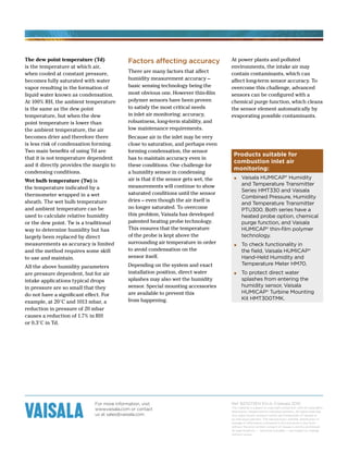 For more information, visit
www.vaisala.com or contact
us at sales@vaisala.com
Ref. B211073EN EN-A ©Vaisala 2010
This material is subject to copyright protection, with all copyrights
retained by Vaisala and its individual partners. All rights reserved.
Any logos and/or product names are trademarks of Vaisala or
its individual partners. The reproduction, transfer, distribution or
storage of information contained in this brochure in any form
without the prior written consent of Vaisala is strictly prohibited.
All specifications — technical included — are subject to change
without notice.
Products suitable for
combustion inlet air
monitoring:
▪ Vaisala HUMICAP® Humidity
and Temperature Transmitter
Series HMT330 and Vaisala
Combined Pressure, Humidity
and Temperature Transmitter
PTU300. Both series have a
heated probe option, chemical
purge function, and Vaisala
HUMICAP® thin-film polymer
technology.
▪ To check functionality in
the field, Vaisala HUMICAP®
Hand-Held Humidity and
Temperature Meter HM70.
▪ To protect direct water
splashes from entering the
humidity sensor, Vaisala
HUMICAP® Turbine Mounting
Kit HMT300TMK.
The dew point temperature (Td)
is the temperature at which air,
when cooled at constant pressure,
becomes fully saturated with water
vapor resulting in the formation of
liquid water known as condensation.
At 100% RH, the ambient temperature
is the same as the dew point
temperature, but when the dew
point temperature is lower than
the ambient temperature, the air
becomes drier and therefore there
is less risk of condensation forming.
Two main benefits of using Td are
that it is not temperature dependent
and it directly provides the margin to
condensing conditions.
Wet bulb temperature (Tw) is
the temperature indicated by a
thermometer wrapped in a wet
sheath. The wet bulb temperature
and ambient temperature can be
used to calculate relative humidity
or the dew point. Tw is a traditional
way to determine humidity but has
largely been replaced by direct
measurements as accuracy is limited
and the method requires some skill
to use and maintain.
All the above humidity parameters
are pressure dependent, but for air
intake applications typical drops
in pressure are so small that they
do not have a significant effect. For
example, at 20°C and 1013 mbar, a
reduction in pressure of 20 mbar
causes a reduction of 1.7% in RH
or 0.3°C in Td.
Factors affecting accuracy
There are many factors that affect
humidity measurement accuracy –
basic sensing technology being the
most obvious one. However thin-film
polymer sensors have been proven
to satisfy the most critical needs
in inlet air monitoring: accuracy,
robustness, long-term stability, and
low maintenance requirements.
Because air in the inlet may be very
close to saturation, and perhaps even
forming condensation, the sensor
has to maintain accuracy even in
these conditions. One challenge for
a humidity sensor in condensing
air is that if the sensor gets wet, the
measurements will continue to show
saturated conditions until the sensor
dries – even though the air itself is
no longer saturated. To overcome
this problem, Vaisala has developed
patented heating probe technology.
This ensures that the temperature
of the probe is kept above the
surrounding air temperature in order
to avoid condensation on the
sensor itself.
Depending on the system and exact
installation position, direct water
splashes may also wet the humidity
sensor. Special mounting accessories
are available to prevent this
from happening.
At power plants and polluted
environments, the intake air may
contain contaminants, which can
affect long-term sensor accuracy. To
overcome this challenge, advanced
sensors can be configured with a
chemical purge function, which cleans
the sensor element automatically by
evaporating possible contaminants.
 