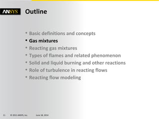 © 2011 ANSYS, Inc. June 18, 201411
• Basic definitions and concepts
• Gas mixtures
• Reacting gas mixtures
• Types of flames and related phenomenon
• Solid and liquid burning and other reactions
• Role of turbulence in reacting flows
• Reacting flow modeling
Outline
 