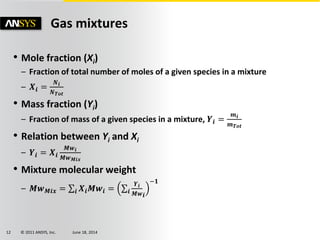 © 2011 ANSYS, Inc. June 18, 201412
Gas mixtures
• Mole fraction (Xi)
– Fraction of total number of moles of a given species in a mixture
– 𝑿𝒊 =
𝑵 𝒊
𝑵 𝑻𝒐𝒕
• Mass fraction (Yi)
– Fraction of mass of a given species in a mixture, 𝒀𝒊 =
𝒎 𝒊
𝒎 𝑻𝒐𝒕
• Relation between Yi and Xi
– 𝒀𝒊 = 𝑿𝒊
𝑴𝒘 𝒊
𝑴𝒘 𝑴𝒊𝒙
• Mixture molecular weight
– 𝑴𝒘 𝑴𝒊𝒙 = 𝒊 𝑿𝒊 𝑴𝒘𝒊 = 𝒊
𝒀𝒊
𝑴𝒘 𝒊
−𝟏
 