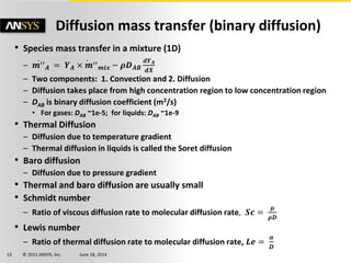 © 2011 ANSYS, Inc. June 18, 201413
Diffusion mass transfer (binary diffusion)
• Species mass transfer in a mixture (1D)
– 𝒎′′
𝑨 = 𝒀 𝑨 × 𝒎′′
𝒎𝒊𝒙 − 𝝆𝑫 𝑨𝑩
𝒅𝒀 𝑨
𝒅𝑿
– Two components: 1. Convection and 2. Diffusion
– Diffusion takes place from high concentration region to low concentration region
– DAB is binary diffusion coefficient (m2/s)
• For gases: DAB ~1e-5; for liquids: DAB ~1e-9
• Thermal Diffusion
– Diffusion due to temperature gradient
– Thermal diffusion in liquids is called the Soret diffusion
• Baro diffusion
– Diffusion due to pressure gradient
• Thermal and baro diffusion are usually small
• Schmidt number
– Ratio of viscous diffusion rate to molecular diffusion rate, 𝑺𝒄 =
𝝁
𝝆𝑫
• Lewis number
– Ratio of thermal diffusion rate to molecular diffusion rate, 𝑳𝒆 =
𝜶
𝑫
 