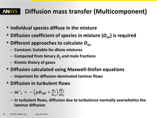 © 2011 ANSYS, Inc. June 18, 201414
Diffusion mass transfer (Multicomponent)
• Individual species diffuse in the mixture
• Diffusion coefficient of species in mixture (Dim) is required
• Different approaches to calculate Dim
– Constant: Suitable for dilute mixtures
– Computed from binary Dij and mole fractions
– Kinetic theory of gases
• Diffusion calculated using Maxwell-Stefan equations
– Important for diffusion-dominated laminar flows
• Diffusion in turbulent flows
– 𝒎′′
𝒊 = − 𝝆𝑫 𝑨𝑩 +
𝝁 𝒕
𝑺𝒄 𝒕
𝒅𝒀𝒊
𝒅𝑿𝒊
– In turbulent flows, diffusion due to turbulence normally overwhelms the
laminar diffusion
 