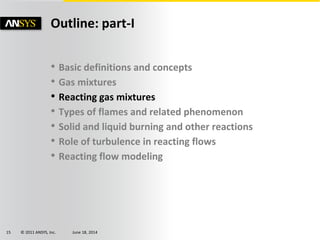 © 2011 ANSYS, Inc. June 18, 201415
• Basic definitions and concepts
• Gas mixtures
• Reacting gas mixtures
• Types of flames and related phenomenon
• Solid and liquid burning and other reactions
• Role of turbulence in reacting flows
• Reacting flow modeling
Outline: part-I
 