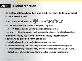 © 2011 ANSYS, Inc. June 18, 201417
Global reaction
• Overall reaction where fuel and oxidizer reacts to form product
– Fuel + a Ox  b Prod
• Fuel consumption rate:
𝒅 𝑪 𝒇
𝒅𝒕
= −𝒌(𝑻) 𝑪 𝒇
𝒎
𝑪 𝒐𝒙
𝒏
– Ci  Molar concentrations (kmol/m3); i = f or ox
– K(T)  Rate constant; Strong function of temperature
– m and n  Reaction order; Not necessarily integers for global reactions
• In reality, many reactions involving many intermediate
species take place to form products
– Individual reactions are called elementary reactions
– Some elementary reactions may produce some intermediate species
– Some elementary reactions may involve free radicals like O, OH, H, etc.
– Collection of elementary reactions is called reaction mechanism
 