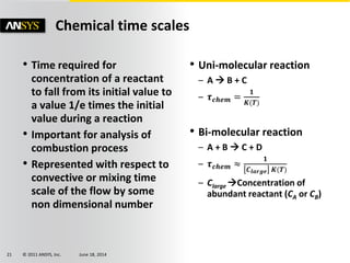 © 2011 ANSYS, Inc. June 18, 201421
• Time required for
concentration of a reactant
to fall from its initial value to
a value 1/e times the initial
value during a reaction
• Important for analysis of
combustion process
• Represented with respect to
convective or mixing time
scale of the flow by some
non dimensional number
• Uni-molecular reaction
– A  B + C
– 𝝉 𝒄𝒉𝒆𝒎 =
𝟏
𝑲(𝑻)
• Bi-molecular reaction
– A + B  C + D
– 𝝉 𝒄𝒉𝒆𝒎 ≈
𝟏
𝑪 𝒍𝒂𝒓𝒈𝒆 𝑲(𝑻)
– Clarge Concentration of
abundant reactant (CA or CB)
Chemical time scales
 