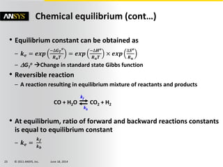© 2011 ANSYS, Inc. June 18, 201423
• Equilibrium constant can be obtained as
– 𝒌 𝒆 = 𝒆𝒙𝒑
−∆𝑮 𝑻
𝒐
𝑹 𝒖 𝑻
= 𝒆𝒙𝒑
−∆𝑯 𝒐
𝑹 𝒖 𝑻
× 𝒆𝒙𝒑
∆𝑺 𝒐
𝑹 𝒖
– GT
o Change in standard state Gibbs function
• Reversible reaction
– A reaction resulting in equilibrium mixture of reactants and products
CO + H2O CO2 + H2
• At equilibrium, ratio of forward and backward reactions constants
is equal to equilibrium constant
– 𝒌 𝒆 =
𝒌 𝒇
𝒌 𝒃
Chemical equilibrium (cont…)
kf
kb
 