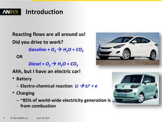 © 2011 ANSYS, Inc. June 18, 20143
Reacting flows are all around us!
Did you drive to work?
Gasoline + O2  H2O + CO2
OR
Diesel + O2  H2O + CO2
Ahh, but I have an electric car!
• Battery
– Electro-chemical reaction Li  Li+ + e
• Charging
– ~85% of world-wide electricity generation is
from combustion
Introduction
 